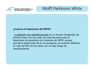 ¿Cuál es el tratamiento del WPW?

  La ablación con radiofrecuencias es un recurso terapéutico de
primera línea y de uso cada vez más frecuente para el
tratamiento de pacientes con síndrome de WPW, porque
permite la destrucción de la vía accesoria y la curación definitiva
en más del 99% de los casos con un bajo riesgo de
complicaciones.
 
