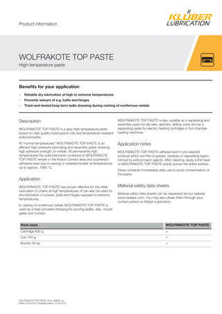 WOLFRAKOTE TOP PASTE, Prod. 089003, en
Edition 23.03.2014 [replaces edition 13.02.2014]
Benefits for your application
– Reliable dry lubrication at high to extreme temperatures
– Prevents seizure of e.g. bolts and hinges
– Tried-and-tested long-term ladle dressing during casting of nonferrous metals
Description
WOLFRAKOTE TOP PASTE is a grey high-temperature paste
based on high-quality hydrocarbon oils and temperature-resistant
solid lubricants.
At “normal temperatures” WOLFRAKOTE TOP PASTE is an
efficient high-pressure lubricating and assembly paste showing
high adhesive strength on metals. At permanently high
temperatures the solid lubricants contained in WOLFRAKOTE
TOP PASTE remain in the friction contact area and counteract
adhesive wear due to seizing or material transfer at temperatures
up to approx. 1000 °C.
Application
WOLFRAKOTE TOP PASTE has proven effective for the initial
lubrication of chains at high temperatures. It can also be used for
the lubrication of screws, bolts and hinges exposed to extreme
temperatures.
In casting of nonferrous metals WOLFRAKOTE TOP PASTE is
used as a heat-activated dressing for pouring ladles, dies, mould
gates and runners.
WOLFRAKOTE TOP PASTE is also suitable as a separating and
assembly paste for die sets, ejectors, sliding cores and as a
separating paste for electric heating cartridges in hot chamber
casting machines.
Application notes
WOLFRAKOTE TOP PASTE adheres best in pre-cleaned
surfaces which are free of grease, residues or separating layers
formed by anticorrosion agents. After cleaning, apply a thin layer
of WOLFRAKOTE TOP PASTE evenly across the entire surface.
Close container immediately after use to avoid contamination of
the paste.
Material safety data sheets
Material safety data sheets can be requested via our website
www.klueber.com. You may also obtain them through your
contact person at Klüber Lubrication.
Pack sizes WOLFRAKOTE TOP PASTE
Cartridge 600 g +
Can 750 g +
Bucket 30 kg +
WOLFRAKOTE TOP PASTE
High-temperature paste
Product information
 