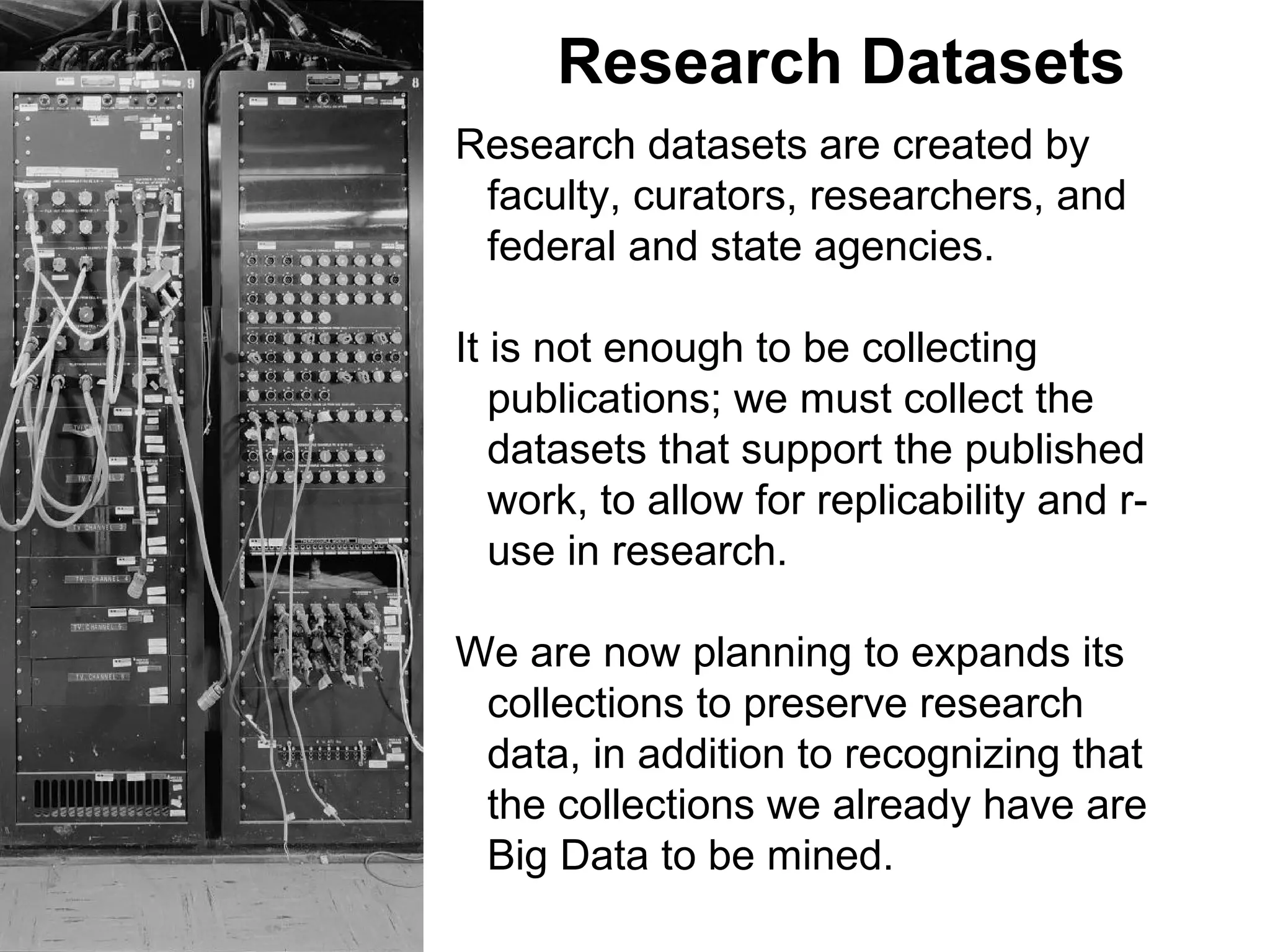 Research Datasets
Research datasets are created by
faculty, curators, researchers, and
federal and state agencies.
It is not enough to be collecting
publications; we must collect the
datasets that support the published
work, to allow for replicability and r-
use in research.
We are now planning to expands its
collections to preserve research
data, in addition to recognizing that
the collections we already have are
Big Data to be mined.
 