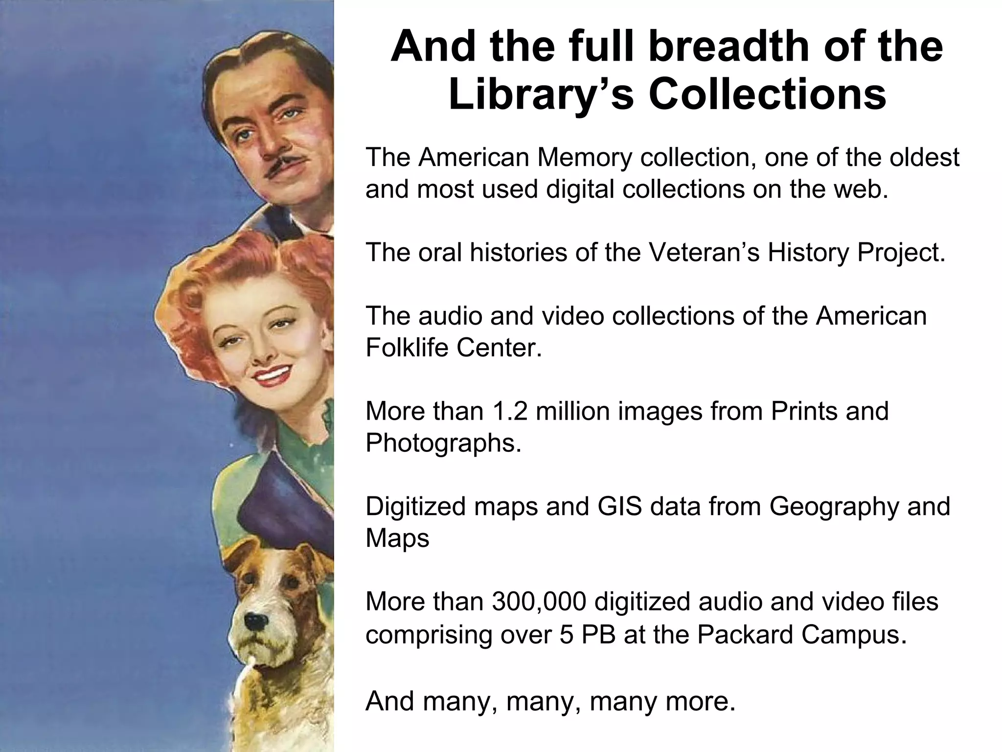 And the full breadth of the
Library’s Collections
The American Memory collection, one of the oldest
and most used digital collections on the web.
The oral histories of the Veteran’s History Project.
The audio and video collections of the American
Folklife Center.
More than 1.2 million images from Prints and
Photographs.
Digitized maps and GIS data from Geography and
Maps
More than 300,000 digitized audio and video files
comprising over 5 PB at the Packard Campus.
And many, many, many more.
 