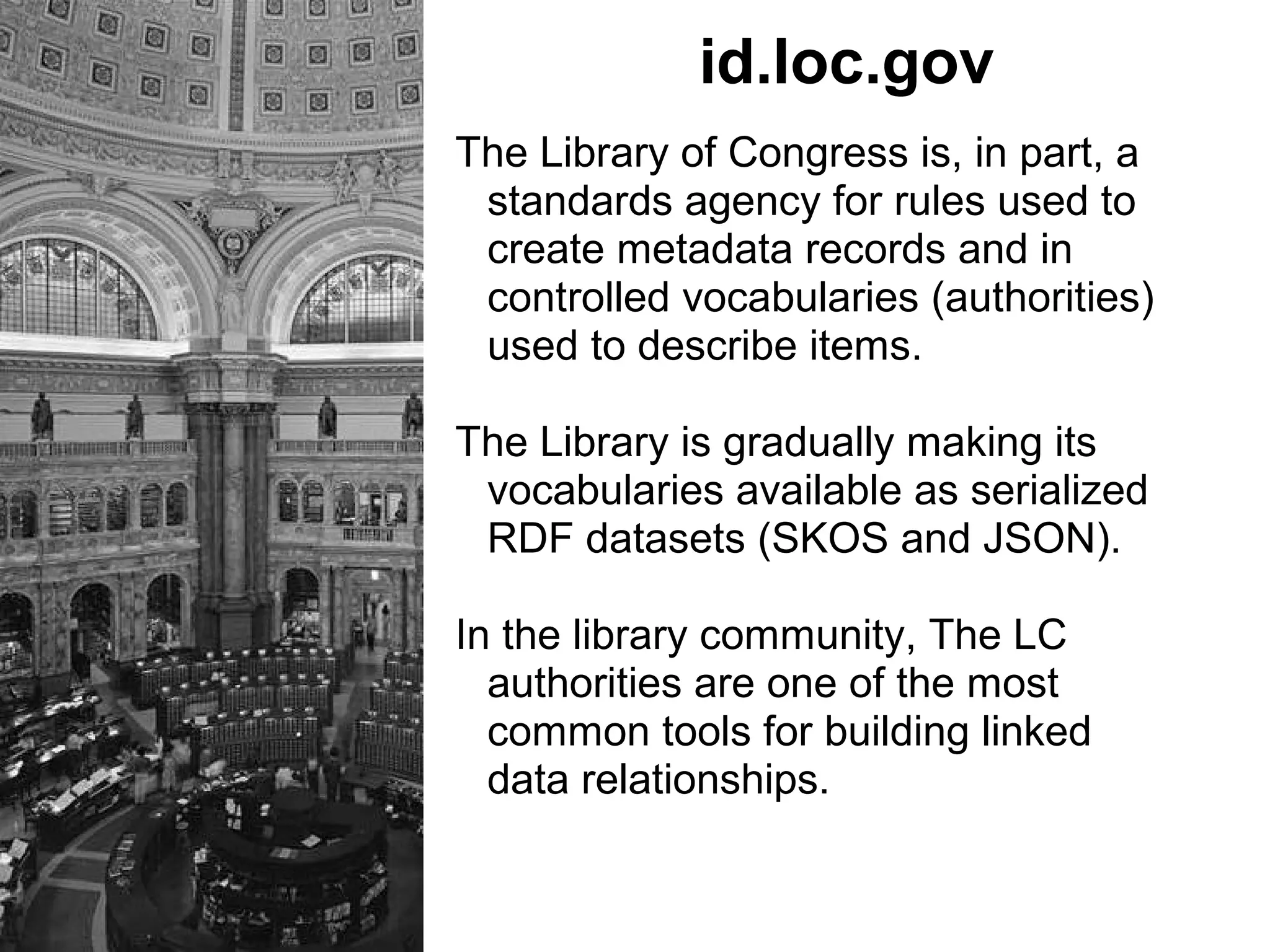 id.loc.gov
The Library of Congress is, in part, a
standards agency for rules used to
create metadata records and in
controlled vocabularies (authorities)
used to describe items.
The Library is gradually making its
vocabularies available as serialized
RDF datasets (SKOS and JSON).
In the library community, The LC
authorities are one of the most
common tools for building linked
data relationships.
 