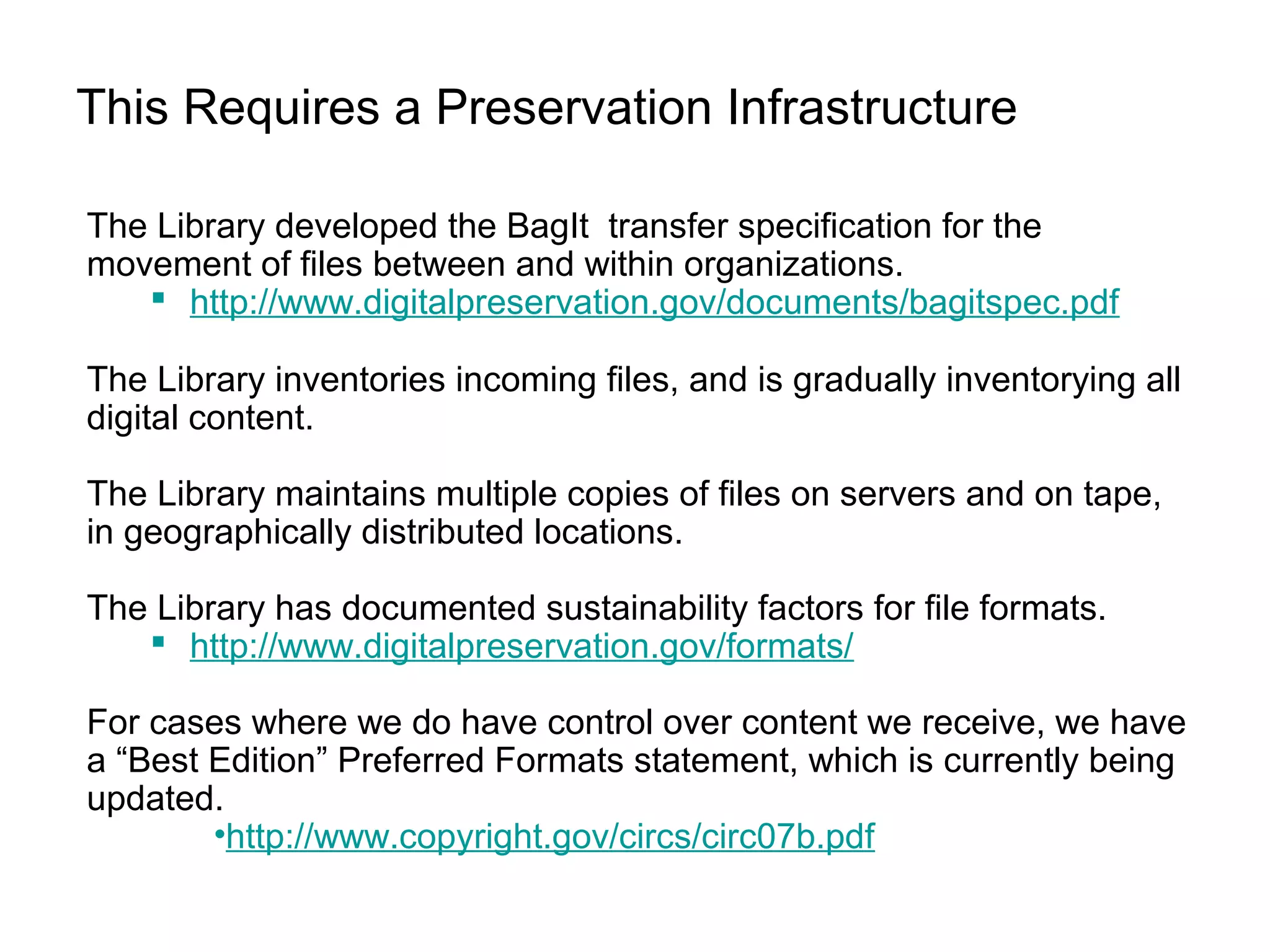 This Requires a Preservation Infrastructure
The Library developed the BagIt transfer specification for the
movement of files between and within organizations.
 http://www.digitalpreservation.gov/documents/bagitspec.pdf
The Library inventories incoming files, and is gradually inventorying all
digital content.
The Library maintains multiple copies of files on servers and on tape,
in geographically distributed locations.
The Library has documented sustainability factors for file formats.
 http://www.digitalpreservation.gov/formats/
For cases where we do have control over content we receive, we have
a “Best Edition” Preferred Formats statement, which is currently being
updated.
•http://www.copyright.gov/circs/circ07b.pdf
 