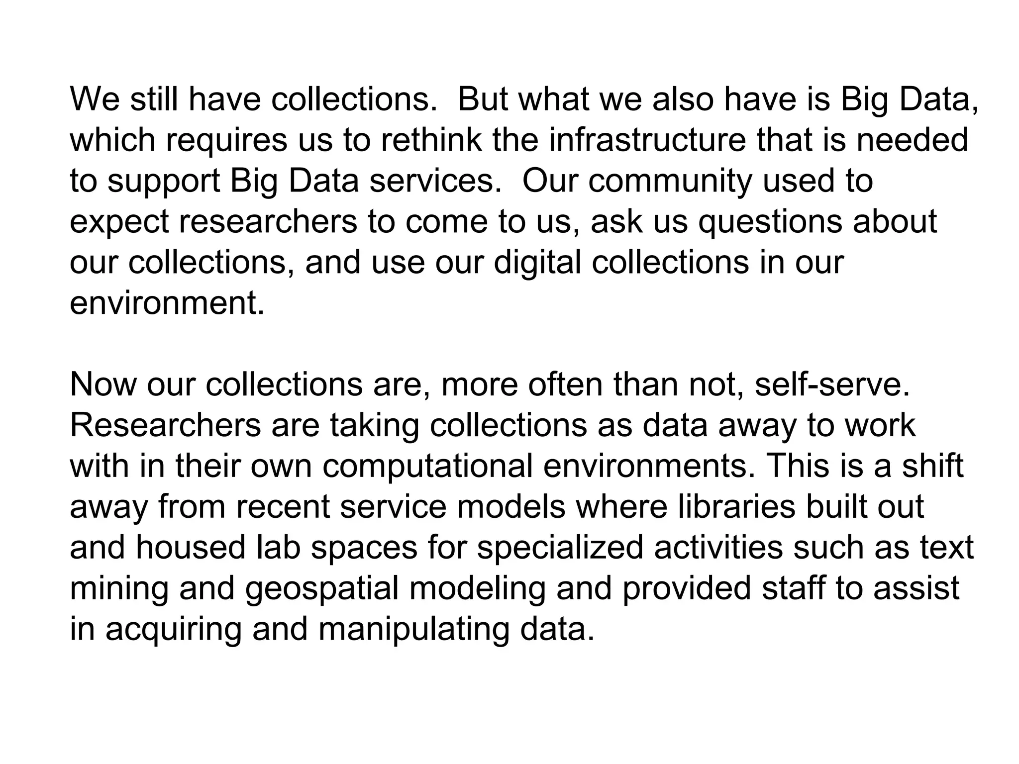 We still have collections. But what we also have is Big Data,
which requires us to rethink the infrastructure that is needed
to support Big Data services. Our community used to
expect researchers to come to us, ask us questions about
our collections, and use our digital collections in our
environment.
Now our collections are, more often than not, self-serve.
Researchers are taking collections as data away to work
with in their own computational environments. This is a shift
away from recent service models where libraries built out
and housed lab spaces for specialized activities such as text
mining and geospatial modeling and provided staff to assist
in acquiring and manipulating data.
 