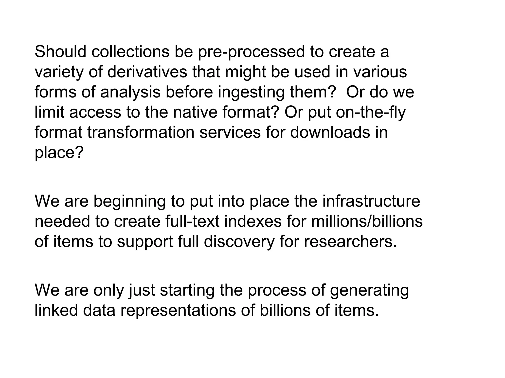 Should collections be pre-processed to create a
variety of derivatives that might be used in various
forms of analysis before ingesting them? Or do we
limit access to the native format? Or put on-the-fly
format transformation services for downloads in
place?
We are beginning to put into place the infrastructure
needed to create full-text indexes for millions/billions
of items to support full discovery for researchers.
We are only just starting the process of generating
linked data representations of billions of items.
 