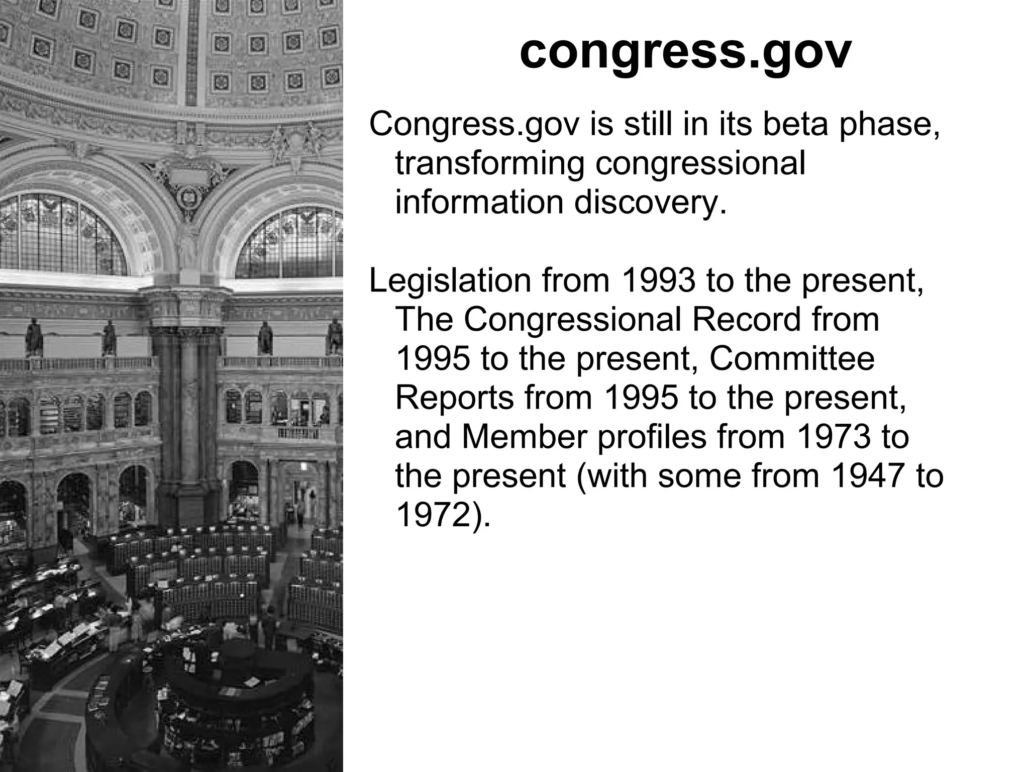 congress.gov
Congress.gov is still in its beta phase,
transforming congressional
information discovery.
Legislation from 1993 to the present,
The Congressional Record from
1995 to the present, Committee
Reports from 1995 to the present,
and Member profiles from 1973 to
the present (with some from 1947 to
1972).
 