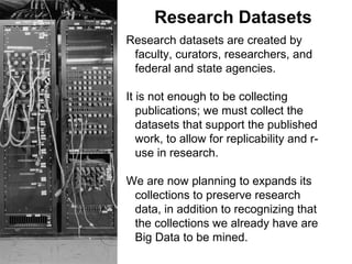 Research Datasets
Research datasets are created by
faculty, curators, researchers, and
federal and state agencies.
It is not enough to be collecting
publications; we must collect the
datasets that support the published
work, to allow for replicability and r-
use in research.
We are now planning to expands its
collections to preserve research
data, in addition to recognizing that
the collections we already have are
Big Data to be mined.
 