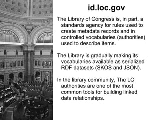 id.loc.gov
The Library of Congress is, in part, a
standards agency for rules used to
create metadata records and in
controlled vocabularies (authorities)
used to describe items.
The Library is gradually making its
vocabularies available as serialized
RDF datasets (SKOS and JSON).
In the library community, The LC
authorities are one of the most
common tools for building linked
data relationships.
 