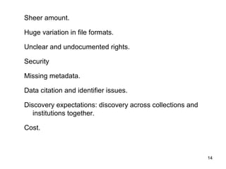 14
Sheer amount.
Huge variation in file formats.
Unclear and undocumented rights.
Security
Missing metadata.
Data citation and identifier issues.
Discovery expectations: discovery across collections and
institutions together.
Cost.
 