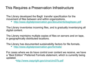 This Requires a Preservation Infrastructure
The Library developed the BagIt transfer specification for the
movement of files between and within organizations.
 http://www.digitalpreservation.gov/documents/bagitspec.pdf
The Library inventories incoming files, and is gradually inventorying all
digital content.
The Library maintains multiple copies of files on servers and on tape,
in geographically distributed locations.
The Library has documented sustainability factors for file formats.
 http://www.digitalpreservation.gov/formats/
For cases where we do have control over content we receive, we have
a “Best Edition” Preferred Formats statement, which is currently being
updated.
•http://www.copyright.gov/circs/circ07b.pdf
 