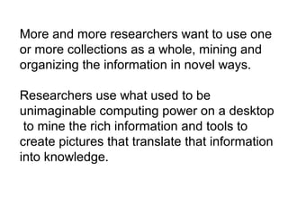 More and more researchers want to use one
or more collections as a whole, mining and
organizing the information in novel ways.
Researchers use what used to be
unimaginable computing power on a desktop
to mine the rich information and tools to
create pictures that translate that information
into knowledge.
 