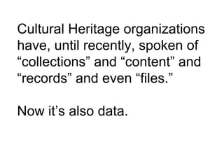 Cultural Heritage organizations
have, until recently, spoken of
“collections” and “content” and
“records” and even “files.”
Now it’s also data.
 