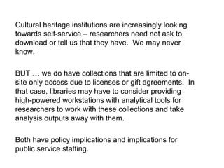 Cultural heritage institutions are increasingly looking
towards self-service – researchers need not ask to
download or tell us that they have. We may never
know.
BUT … we do have collections that are limited to on-
site only access due to licenses or gift agreements. In
that case, libraries may have to consider providing
high-powered workstations with analytical tools for
researchers to work with these collections and take
analysis outputs away with them.
Both have policy implications and implications for
public service staffing.
 