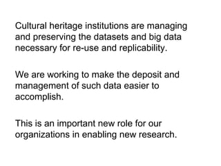 Cultural heritage institutions are managing
and preserving the datasets and big data
necessary for re-use and replicability.
We are working to make the deposit and
management of such data easier to
accomplish.
This is an important new role for our
organizations in enabling new research.
 