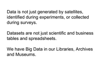 Data is not just generated by satellites,
identified during experiments, or collected
during surveys.
Datasets are not just scientific and business
tables and spreadsheets.
We have Big Data in our Libraries, Archives
and Museums.
 