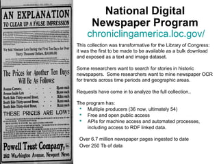 National Digital
Newspaper Program
chroniclingamerica.loc.gov/
This collection was transformative for the Library of Congress:
it was the first to be made to be available as a bulk download
and exposed as a text and image dataset.
Some researchers want to search for stories in historic
newspapers. Some researchers want to mine newspaper OCR
for trends across time periods and geographic areas.
Requests have come in to analyze the full collection..
The program has:
 Multiple producers (36 now, ultimately 54)
 Free and open public access
 APIs for machine access and automated processes,
including access to RDF linked data.
Over 6.7 million newspaper pages ingested to date
Over 250 Tb of data
 