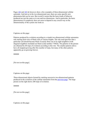 Pages 182 and 183 do however show a few examples of three-dimensional cellular
automata. And just as in the two-dimensional case, there are some specific new
phenomena that can be seen. But overall it seems that the basic kinds of behavior
produced are just the same as in one and two dimensions. And in particular, the basic
phenomenon of complexity does not seem to depend in any crucial way on the
dimensionality of the system one looks at.




Captions on this page:

Patterns produced by evolution according to a simple two-dimensional cellular automaton
rule starting from rows of black cells of various lengths. The rule used specifies that a
particular cell should become black if exactly three out of its eight neighbors (with
diagonal neighbors included) are black (code number 174826). The patterns in the picture
are obtained by 60 steps of evolution according to this rule. The smaller patterns above
have all stopped growing after this number of steps, but many of the other patterns
apparently go on growing forever.

888888



[No text on this page]




Captions on this page:

Three-dimensional objects formed by stacking successive two-dimensional patterns
produced in the evolution of the cellular automaton from the previous page. The large
picture on the right shows 200 steps of evolution.

888888


[No text on this page]




Captions on this page:
 