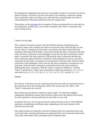 By changing the underlying rules, however, the number of nodes in a network can also be
made to increase. The basic way this can be done is by breaking a connection coming
from a particular node by inserting a new node and then connecting that new node to
nodes obtained by following connections from the original node.

The pictures on the next page show examples of behavior produced by two rules that use
this mechanism. In both cases, a new node is inserted in the "above" connection from
each existing node in




Captions on this page:

The evolution of network systems with four different choices of underlying rules.
Successive steps in the evolution are shown on successive lines down the page. In case
(a), the "above" connection of each node is rerouted at each step to lead to the node
reached by following first the below connection and then the above connection from that
node; the below connection is left unchanged. In case (b), the above connection of each
node is rerouted to the node reached by following the above connection and then the
above connection again; the below connection is left unchanged. In case (c), the above
connection of each node is rerouted so as to loop back to the node itself, while the below
connection is left unchanged. And in case (d), the above connection is rerouted so as to
loop back, while the below connection is rerouted to lead to the node reached by
following the above connection. With the "above" connection labelled as 1 and the
"below" connection as 2, these rules correspond to replacing connections {{1}, {2}} at
each node by (a) {{2, 1}, {2}}, (b) {{1, 1}, {2}}, (c) {{}, {2}}, and (d) {{}, {1}}.

888888


the network. In the first case, the connections from the new node are exactly the same as
the connections from the existing node, while in the second case, the "above" and
"below" connections are reversed.

But in both cases the behavior obtained is quite simple. Yet much like neighbor-
independent substitution systems these network systems have the property that exactly
the same operation is always performed at each node on every step.

In general, however, one can set up network systems that have rules in which different
operations are performed at different nodes, depending on the local structure of the
network near each node.

One simple scheme for doing this is based on looking at the two connections that come
out of each node, and then performing one operation if these two connections lead to the
same node, and another if the connections lead to different nodes.
 