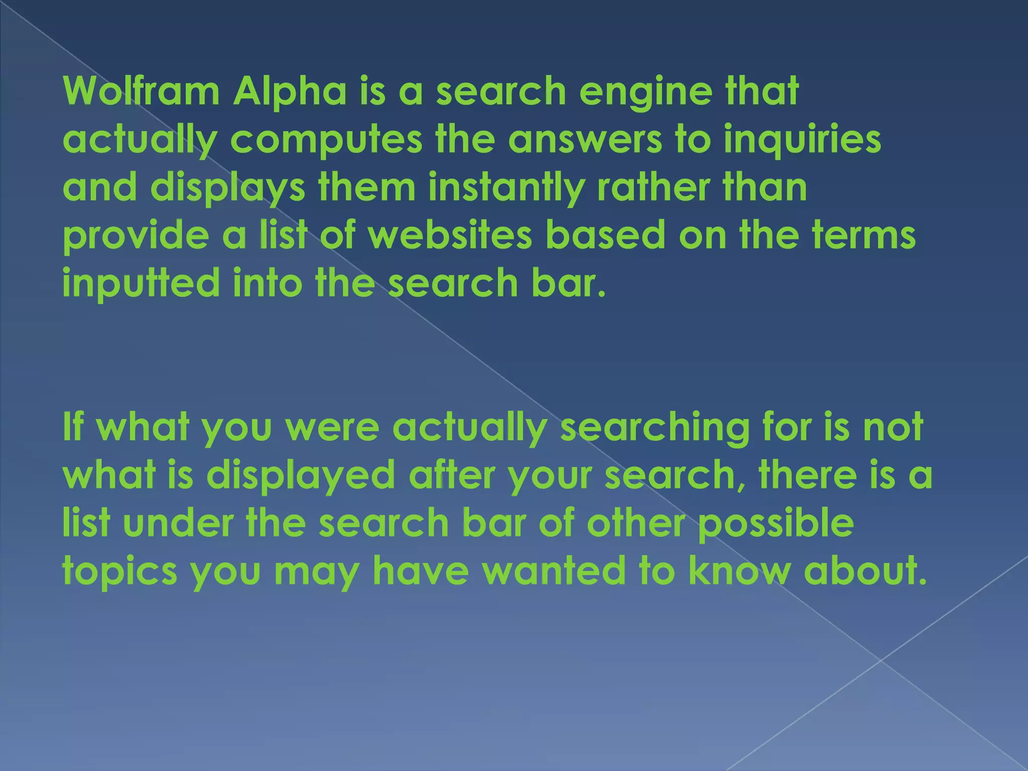 Wolfram Alpha is a search engine that
actually computes the answers to inquiries
and displays them instantly rather than
provide a list of websites based on the terms
inputted into the search bar.


If what you were actually searching for is not
what is displayed after your search, there is a
list under the search bar of other possible
topics you may have wanted to know about.
 