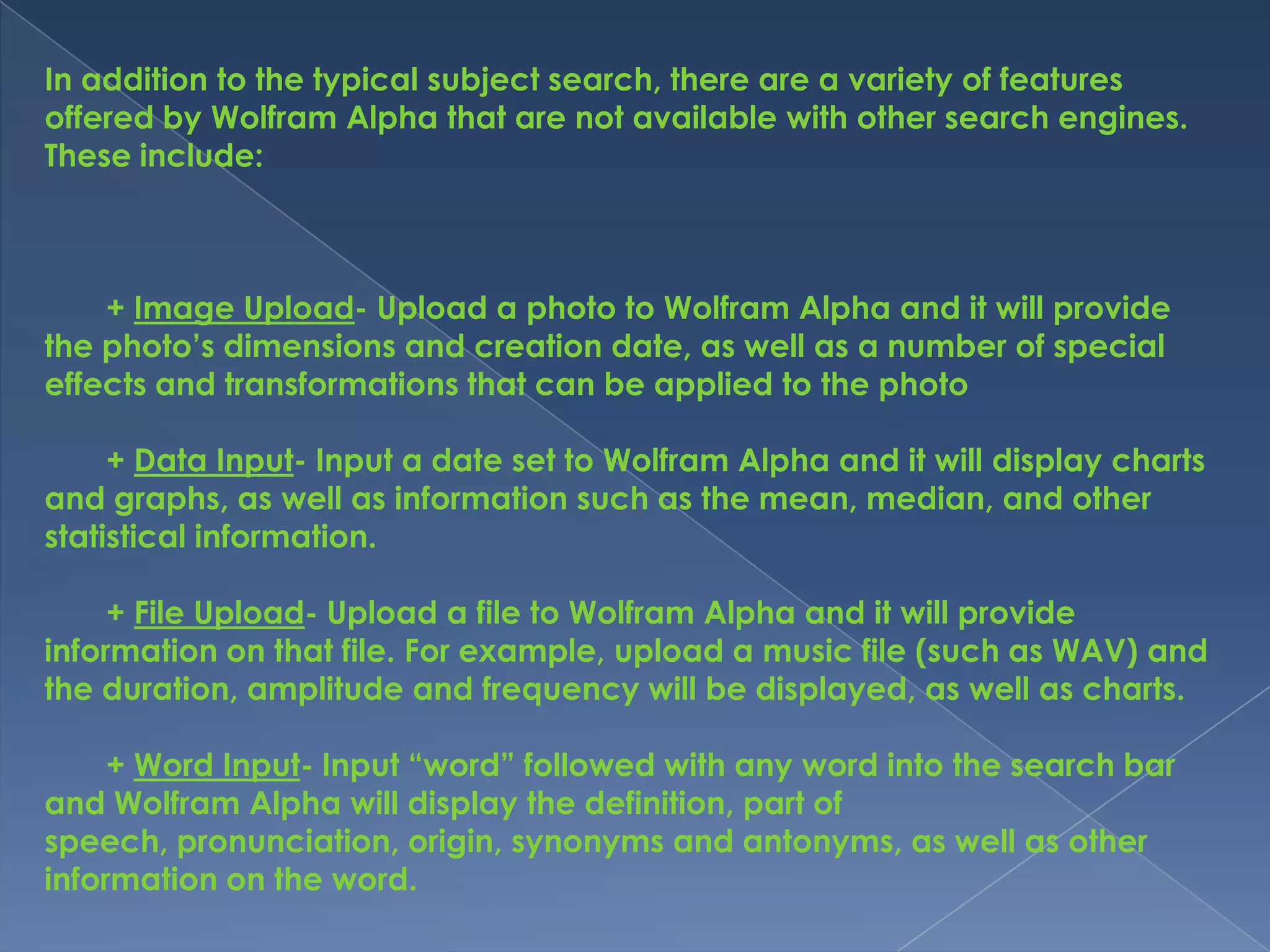 In addition to the typical subject search, there are a variety of features
offered by Wolfram Alpha that are not available with other search engines.
These include:



    + Image Upload- Upload a photo to Wolfram Alpha and it will provide
the photo’s dimensions and creation date, as well as a number of special
effects and transformations that can be applied to the photo

     + Data Input- Input a date set to Wolfram Alpha and it will display charts
and graphs, as well as information such as the mean, median, and other
statistical information.

     + File Upload- Upload a file to Wolfram Alpha and it will provide
information on that file. For example, upload a music file (such as WAV) and
the duration, amplitude and frequency will be displayed, as well as charts.

     + Word Input- Input “word” followed with any word into the search bar
and Wolfram Alpha will display the definition, part of
speech, pronunciation, origin, synonyms and antonyms, as well as other
information on the word.
 