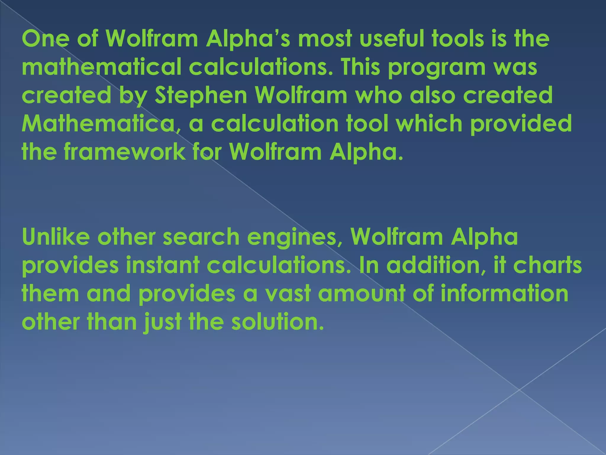One of Wolfram Alpha’s most useful tools is the
mathematical calculations. This program was
created by Stephen Wolfram who also created
Mathematica, a calculation tool which provided
the framework for Wolfram Alpha.


Unlike other search engines, Wolfram Alpha
provides instant calculations. In addition, it charts
them and provides a vast amount of information
other than just the solution.
 