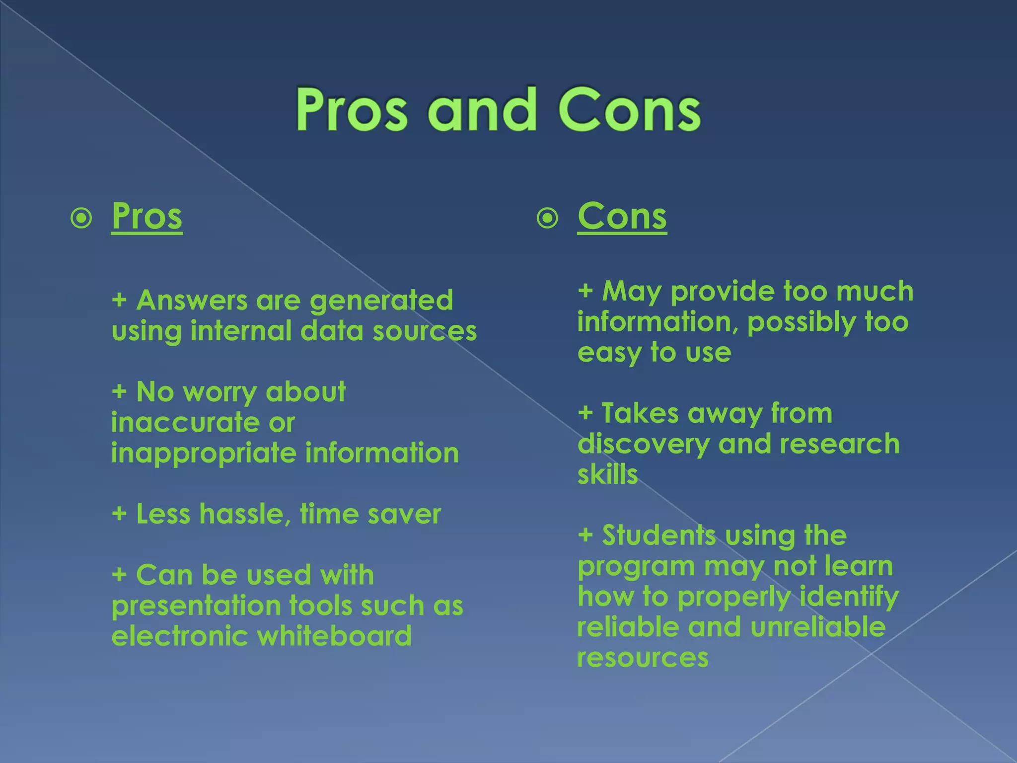    Pros                             Cons

    + Answers are generated           + May provide too much
    using internal data sources       information, possibly too
                                      easy to use
    + No worry about
    inaccurate or                     + Takes away from
    inappropriate information         discovery and research
                                      skills
    + Less hassle, time saver
                                      + Students using the
    + Can be used with                program may not learn
    presentation tools such as        how to properly identify
    electronic whiteboard             reliable and unreliable
                                      resources
 