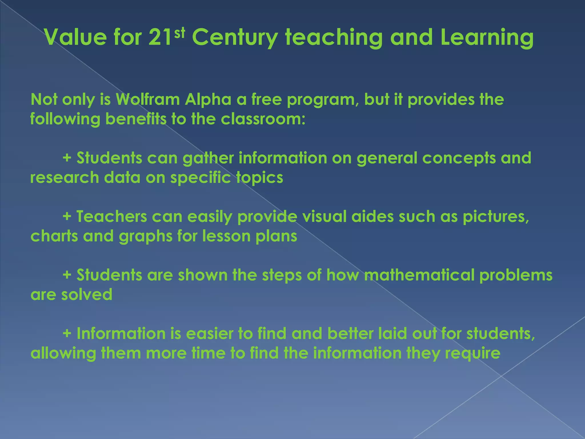 Value for 21st Century teaching and Learning

Not only is Wolfram Alpha a free program, but it provides the
following benefits to the classroom:

    + Students can gather information on general concepts and
research data on specific topics

   + Teachers can easily provide visual aides such as pictures,
charts and graphs for lesson plans

    + Students are shown the steps of how mathematical problems
are solved

    + Information is easier to find and better laid out for students,
allowing them more time to find the information they require
 