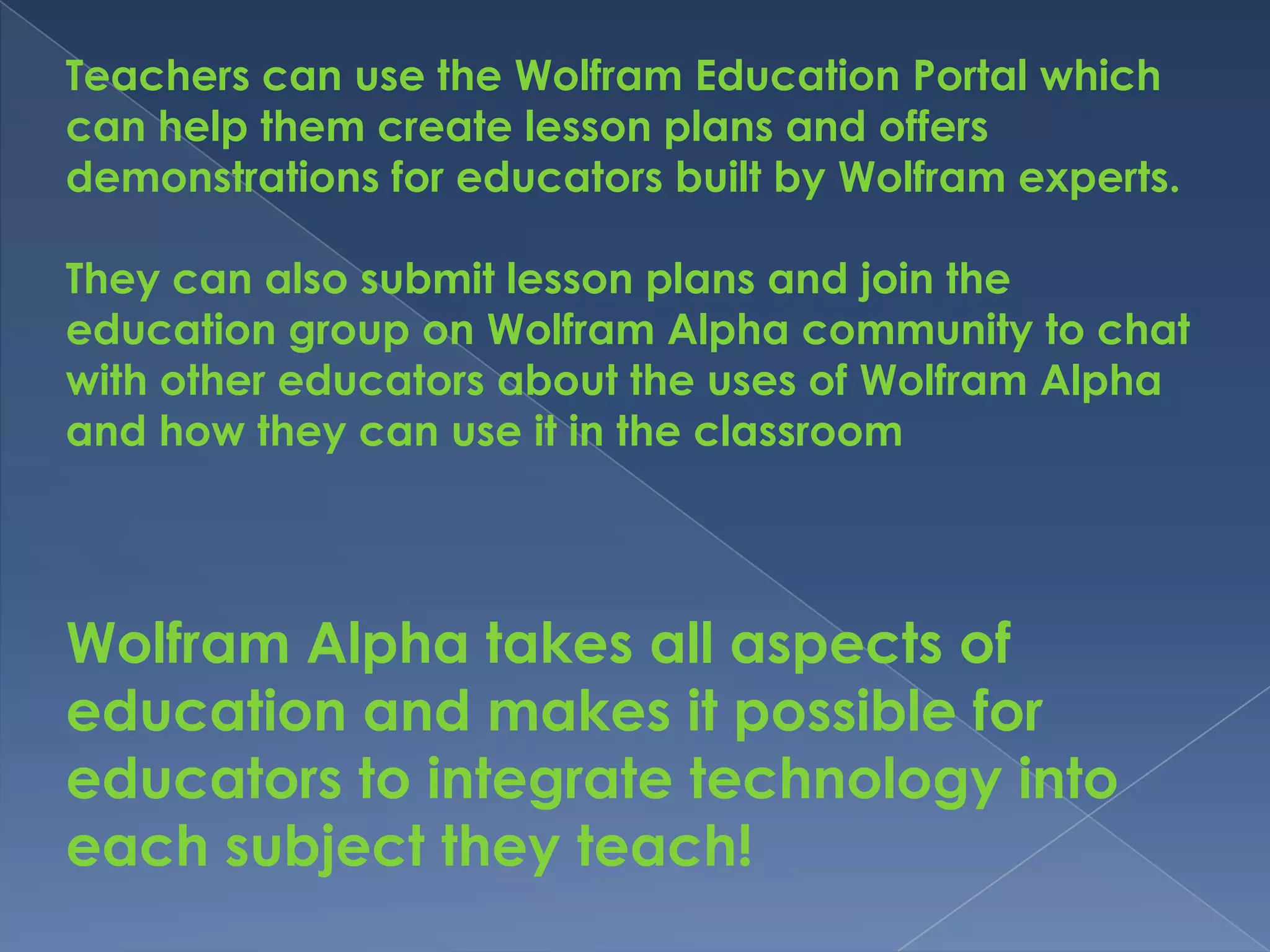 Teachers can use the Wolfram Education Portal which
can help them create lesson plans and offers
demonstrations for educators built by Wolfram experts.

They can also submit lesson plans and join the
education group on Wolfram Alpha community to chat
with other educators about the uses of Wolfram Alpha
and how they can use it in the classroom




Wolfram Alpha takes all aspects of
education and makes it possible for
educators to integrate technology into
each subject they teach!
 