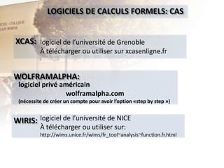 LOGICIELS DE CALCULS FORMELS: CAS
XCAS: logiciel de l’université de Grenoble
À télécharger ou utiliser sur xcasenligne.fr

WOLFRAMALPHA:

logiciel privé américain
wolframalpha.com
(nécessite de créer un compte pour avoir l’option «step by step »)

WIRIS: logiciel de l’université de NICE
À télécharger ou utiliser sur:

http://wims.unice.fr/wims/fr_tool~analysis~function.fr.html

 