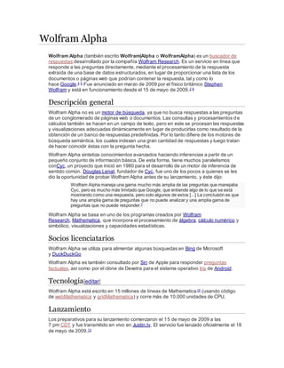 Wolfram Alpha
Wolfram Alpha (también escrito Wolfram|Alpha o WolframAlpha) es un buscador de
respuestas desarrollado por la compañía Wolfram Research. Es un servicio en línea que
responde a las preguntas directamente, mediante el procesamiento de la respuesta
extraída de una base de datos estructurados, en lugar de proporcionar una lista de los
documentos o páginas web que podrían contener la respuesta, tal y como lo
hace Google.4 5 Fue anunciado en marzo de 2009 por el físico británico Stephen
Wolfram y está en funcionamiento desde el 15 de mayo de 2009.2 6
Descripción general
Wolfram Alpha no es un motor de búsqueda, ya que no busca respuestas a las preguntas
de un conglomerado de páginas web o documentos. Las consultas y procesamientos de
cálculos también se hacen en un campo de texto, pero en este se procesan las respuestas
y visualizaciones adecuadas dinámicamente en lugar de producirlas como resultado de la
obtención de un banco de respuestas predefinidas. Por lo tanto difiere de los motores de
búsqueda semántica, los cuales indexan una gran cantidad de respuestas y luego tratan
de hacer coincidir éstas con la pregunta hecha.
Wolfram Alpha sintetiza conocimientos avanzados haciendo inferencias a partir de un
pequeño conjunto de información básica. De esta forma, tiene muchos paralelismos
conCyc, un proyecto que inició en 1980 para el desarrollo de un motor de inferencia de
sentido común. Douglas Lenat, fundador de Cyc, fue uno de los pocos a quienes se les
dio la oportunidad de probar Wolfram Alpha antes de su lanzamiento, y éste dijo:
Wolfram Alpha maneja una gama mucho más amplia de las preguntas que manejaba
Cyc, pero es mucho más limitado que Google, que entiende algo de lo que se está
mostrando como una respuesta, pero solo algunos de estos [...] La conclusión es que
hay una amplia gama de preguntas que no puede analizar y una amplia gama de
preguntas que no puede responder.7
Wolfram Alpha se basa en uno de los programas creados por Wolfram
Research, Mathematica, que incorpora el procesamiento de álgebra, cálculo numérico y
simbólico, visualizaciones y capacidades estadísticas.
Socios licenciatarios
Wolfram Alpha se utiliza para alimentar algunas búsquedas en Bing de Microsoft
y DuckDuckGo
Wolfram Alpha es también consultado por Siri de Apple para responder preguntas
factuales, así como por el clone de Dexetra para el sistema operativo Iris de Android.
Tecnología[editar]
Wolfram Alpha está escrito en 15 millones de líneas de Mathematica10 (usando código
de webMathematica y gridMathematica) y corre más de 10.000 unidades de CPU.
Lanzamiento
Los preparativos para su lanzamiento comenzaron el 15 de mayo de 2009 a las
7 pm CDT y fue transmitido en vivo en Justin.tv. El servicio fue lanzado oficialmente el 18
de mayo de 2009.13
 