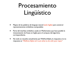 Procesamiento
             Lingüístico
•   Mapeo de las palabras de lenguaje natural (solo Inglés) para construir
    representaciones simbólicas computables

•   Parte del interfase simbólico usado en Mathematica que hace posible la
    interpretación de frases en Inglés para el computo del algoritmo
    correspondiente.

•   No todo es resuelto actualmente por WolframAlpha, la respuesta a la no
    respuesta es "Wolfram Alpha isn't sure what to do with your input."
 