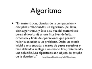 Algorítmo
•   “En matemáticas, ciencias de la computación y
    disciplinas relacionadas, un algoritmo (del latín,
    dixit algorithmus y éste a su vez del matemático
    persa al-Jwarizmi) es una lista bien deﬁnida,
    ordenada y ﬁnita de operaciones que permite
    hallar la solución a un problema. Dado un estado
    inicial y una entrada, a través de pasos sucesivos y
    bien deﬁnidos se llega a un estado ﬁnal, obteniendo
    una solución. Los algoritmos son objeto de estudio
    de la algoritmia.”     http://es.wikipedia.org/wiki/Algoritmo
 