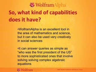 So, what kind of capabilities does it have? MAET RELATe Conference 2010 Rouen, France • WolframAlpha is an excellent tool in the area of mathematics and science, but it can also be used very creatively in social sciences • It can answer queries as simple as “who was the first president of the US” to more sophisticated ones that involve solving solving complex algebraic equations 