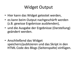 Widget Output
• Hier kann das Widget getestet werden,
• es kann beim Output nachgeschärft werden
(z.B. gewisse Ergebnisse ausblenden),
• und die Ausgabe der Ergebnisse (Darstellung)
geändert werden.
• Anschließend das Widget
speichern/publizieren und das Skript in den
HTML Code des Blogs (Seitenspalte) einfügen.
 