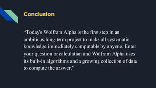 Conclusion
“Today's Wolfram Alpha is the first step in an
ambitious,long-term project to make all systematic
knowledge immediately computable by anyone. Enter
your question or calculation and Wolfram Alpha uses
its built-in algorithms and a growing collection of data
to compute the answer.”
 