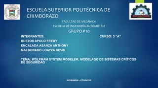 ESCUELA SUPERIOR POLITÉCNICA DE
CHIMBORAZO
FACULTAD DE MECÁNICA
ESCUELA DE INGENIERÍA AUTOMOTRIZ
GRUPO # 10
INTEGRANTES: CURSO: 3 “A”
BUSTOS APOLO FREDY
ENCALADA ASANZA ANTHONY
MALDONADO LOAYZA KEVIN
TEMA: WÓLFRAM SYSTEM MODELER: MODELADO DE SISTEMAS CRÍTICOS
DE SEGURIDAD
RIOBAMBA - ECUADOR
 