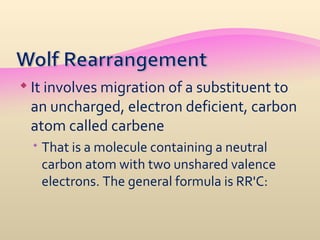  It involves migration of a substituent to
 an uncharged, electron deficient, carbon
 atom called carbene
  That is a molecule containing a neutral
   carbon atom with two unshared valence
   electrons. The general formula is RR'C:
 