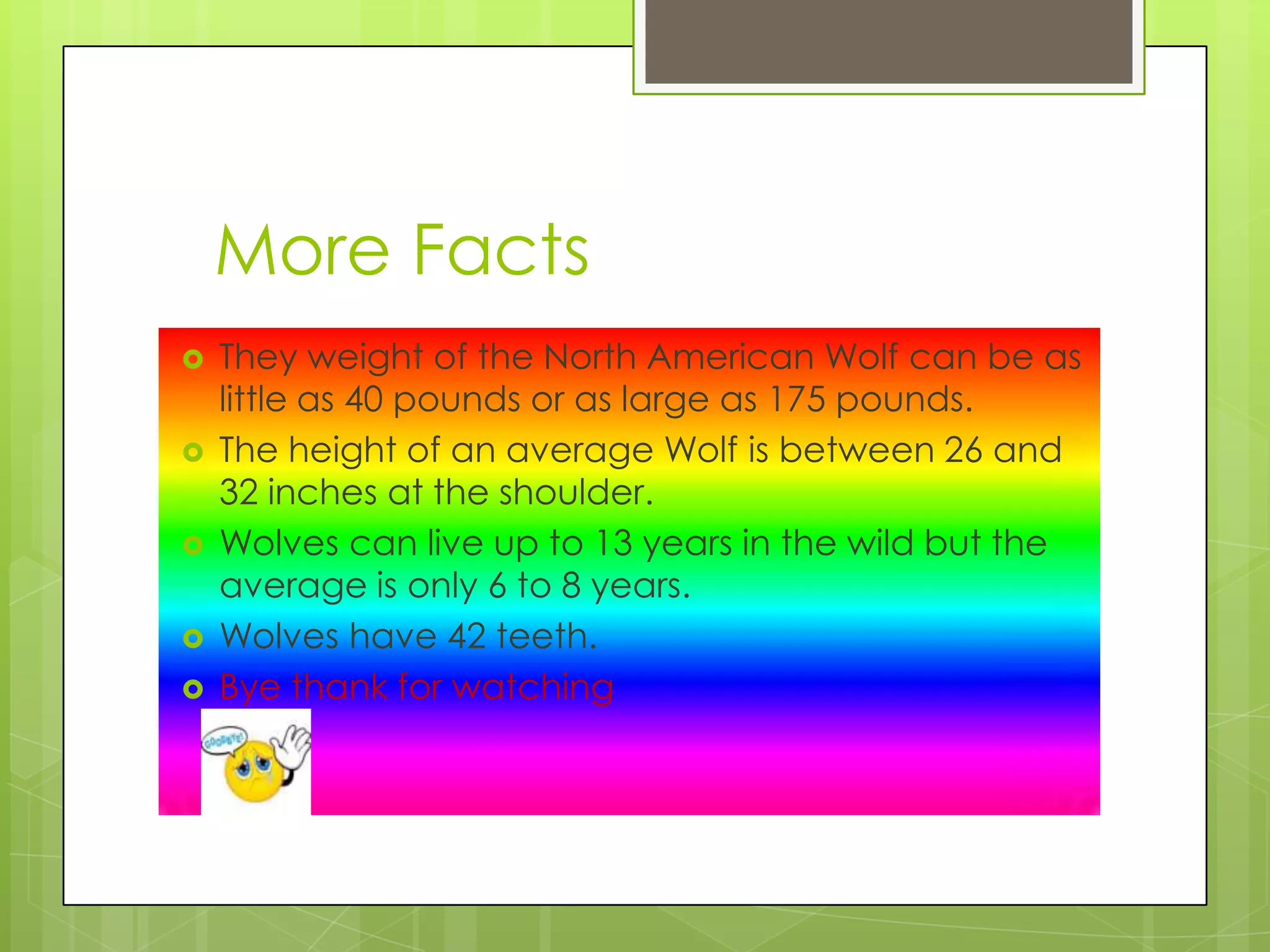 More Facts
They weight of the North American Wolf can be as
little as 40 pounds or as large as 175 pounds.
The height of an average Wolf is between 26 and
32 inches at the shoulder.
Wolves can live up to 13 years in the wild but the
average is only 6 to 8 years.
Wolves have 42 teeth.
Bye thank for watching