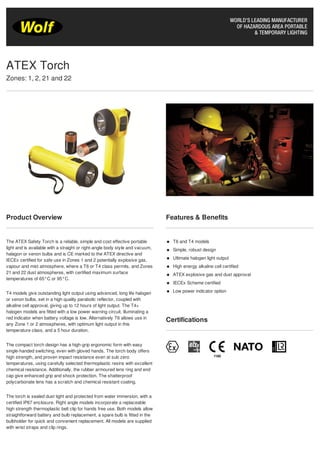 Product Overview
The ATEX Safety Torch is a reliable, simple and cost effective portable
light and is available with a straight or right-angle body style and vacuum,
halagon or xenon bulbs and is CE marked to the ATEX directive and
IECEx certified for safe use in Zones 1 and 2 potentially explosive gas,
vapour and mist atmosphere, where a T6 or T4 class permits, and Zones
21 and 22 dust atmospheres, with certified maximum surface
temperatures of 65°C or 95°C.
T4 models give outstanding light output using advanced, long life halogen
or xenon bulbs, set in a high quality parabolic reflector, coupled with
alkaline cell approval, giving up to 12 hours of light output. The T4+
halogen models are fitted with a low power warning circuit, illuminating a
red indicator when battery voltage is low. Alternatively T6 allows use in
any Zone 1 or 2 atmospheres, with optimum light output in this
temperature class, and a 5 hour duration.
The compact torch design has a high-grip ergonomic form with easy
single-handed switching, even with gloved hands. The torch body offers
high strength, and proven impact resistance even at sub zero
temperatures, using carefully selected thermoplastic resins with excellent
chemical resistance. Additionally, the rubber armoured lens ring and end
cap give enhanced grip and shock protection. The shatterproof
polycarbonate lens has a scratch and chemical resistant coating.
The torch is sealed dust tight and protected from water immersion, with a
certified IP67 enclosure. Right angle models incorporate a replaceable
high strength thermoplastic belt clip for hands free use. Both models allow
straightforward battery and bulb replacement, a spare bulb is fitted in the
bulbholder for quick and convenient replacement. All models are supplied
with wrist straps and clip rings.
Features & Benefits
T6 and T4 models
Simple, robust design
Ultimate halogen light output
High energy alkaline cell certified
ATEX explosive gas and dust approval
IECEx Scheme certified
Low power indicator option
Certifications
ATEX Torch
Zones: 1, 2, 21 and 22
 
