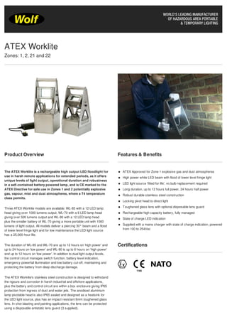 Product Overview
The ATEX Worklite is a rechargeable high output LED floodlight for
use in harsh remote applications for extended periods, as it offers
unique levels of light output, operational duration and robustness
in a self-contained battery powered lamp, and is CE marked to the
ATEX Directive for safe use in Zones 1 and 2 potentially explosive
gas, vapour, mist and dust atmospheres, where a T4 temperature
class permits.
Three ATEX Worklite models are available: WL-85 with a 12 LED lamp
head giving over 1000 lumens output, WL-70 with a 6 LED lamp head
giving over 500 lumens output and WL-80 with a 12 LED lamp head
plus the smaller battery of WL-70 giving a more portable unit with 1000
lumens of light output. All models deliver a piercing 30° beam and a flood
of lower level fringe light and for low maintenance the LED light source
has a 25,000-hour life.
The duration of WL-85 and WL-70 are up to 12 hours on ‘high power’ and
up to 24 hours on ‘low power’ and WL-80 is up to 6 hours on 'high power'
and up to 12 hours on 'low power'. In addition to dual light output levels,
the control circuit manages switch function, battery level indication,
emergency powerfail illumination and low battery cut-off, maintaining and
protecting the battery from deep discharge damage.
The ATEX Worklite's stainless steel construction is designed to withstand
the rigours and corrosion in harsh industrial and offshore applications,
plus the battery and control circuit are within a box enclosure giving IP65
protection from ingress of dust and water jets. The anodised aluminium
lamp pivotable head is also IP65 sealed and designed as a heatsink for
the LED light source, plus has an impact resistant 6mm toughened glass
lens. In shot blasting and painting applications, the lens can be protected
using a disposable antistatic lens guard (3 supplied).
Features & Benefits
ATEX Approved for Zone 1 explosive gas and dust atmospheres
High power white LED beam with flood of lower level fringe light
LED light source ‘fitted for life’, no bulb replacement required
Long duration, up to 12 hours full power, 24 hours half power
Robust durable stainless steel construction
Locking pivot head to direct light
Toughened glass lens with optional disposable lens guard
Rechargeable high capacity battery, fully managed
State of charge LED indication
Supplied with a mains charger with state of charge indication, powered
from 100 to 254Vac
Certifications
ATEX Worklite
Zones: 1, 2, 21 and 22
 