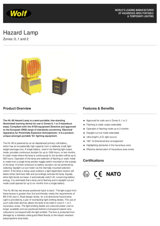 Product Overview
The HL-95 Hazard Lamp is a semi-portable, free standing
illuminated warning device for use in Zones 0, 1 or 2 hazardous
areas. Compliant with the ATEX equipment Directive and approved
to the European EN50 range of standards concerning 'Electrical
Apparatus for Potentially Explosive Atmospheres', it is a product
unique amongst portable 'Ex' lighting equipment.
The HL-95 is powered by an air-depolarised primary cell battery,
which has an exceptionally high capacity from a relatively small, light
weight package size. A single battery, used in the flashing light output
mode, provides continuous duration for up to 1500 hours, or two months.
In static mode where the lamp is continuously lit, the duration will be up to
500 hours. Operation of the lamp and selection of flashing or static mode
is made from a single three position toggle switch mounted on the outside
of the lamp. A further extension to battery duration can be achieved by
selecting 'daylight cut-out mode' via the internally mounted selection
switch. If the lamp is being used outdoors a light dependant resistor will
detect when darkness falls and accordingly activate the lamp. Equally,
when light levels increase, it automatically switch off, conserving battery
energy. It is estimated that a lamp set to flashing and in daylight cut-out
mode could operate for up to six months from a single battery.
The HL-95 has two lenses positioned 'back to back'. The light output from
these lenses is greater than 2cd and thereby meets the requirements of
BS 3143: part 2, Road danger lamps, for a bi-directional hazard lamp.
Light is provided by a pair of 'everlasting' light emitting diodes. The use of
such solid state devices allows the lamp to be sited in zone 0, 1 or 2
hazardous areas. The light emitting diodes are coloured amber (red no
longer available) and are positioned behind a transparent plastic lens,
coloured to correspond with the light emitted. The lens is protected from
damage by a stainless steel guard fitted directly to the impact resistant
polypropylene lamp body.
Features & Benefits
Approved for safe use in Zones 0, 1 or 2
Flashing or static output selectable
Operation in flashing mode up to 2 months
Daylight cut-out mode selectable
Ultra-bright L.E.D. light source
180° bi-directional lens arrangement
Highlighting obstacles in the hazardous area
Effective demarcation of hazardous area zones
Certifications
Hazard Lamp
Zones: 0, 1 and 2
 