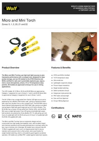 Product Overview
The Micro and Mini Torches use high-tech light sources to give
impressive performance with a compact size, designed for easy
pocket storage, and are CE marked to the ATEX Directive and
IECEx certified for safe use in potentially explosive gas, vapour,
mist or dust atmospheres, where a T4 or T5 temperature class
permits. All models are approved to Group I for use in mining
applications.
The LED models; M-10 Micro, M-40 and M-60 Minis are approved as
Category 1 equipment for use in Zones 0, 1 and 2, and M-20 Xenon Mini
is approved as Category 2 equipment for use in Zones 1 and 2.
The M-10 Micro has a single white 5mm ‘Nichia’ LED light source and is
powered by four alkaline LR44 ‘button cells’, giving an impressive beam
with a two hour duration from a very compact size. The M-20 Mini uses a
Xenon filament bulb powered by two LR03 ‘AAA’ cells, giving an excellent
narrow beam of light with good range and up to 2.5 hours duration. The
M-40 Mini has a cluster of three white 5mm ‘Nichia’ LEDs, and the M-60
Mini uses a single high power Cree LED giving remarkable light output;
both products are powered by three alkaline LR1 ‘N’ cells giving up to ten
hours of usable light with the M-40 and up to 3.5 hours* of usable light with
the M-60. All supplied with cells.
The Micro and Mini Torches have an ergonomic design and are
constructed from high quality thermoplastic resin, with excellent impact
and chemical resistance and the polycarbonate lens is set-back within the
lens ring to minimise risk of damage. All models have a lanyard hole (M-
10 Micro supplied with neck cord), an integral pocket clip for secure
retention and to prevent roll on a flat surface, and a push-button for
single-handed switching, which is shrouded to guard against accidental
operation. All models are certified IP67, sealed against water/dust ingress.
Features & Benefits
ATEX and IECEx Certified
T4/T5 temperature class
Ultra small size
Lightweight, ergonomic design
Proven impact resistance
Single handed switching
Switch protection shroud
Integral pen style pocket clip
IP67 water and dust tight
Gas and Dust Approval
Group I Mining Approval
Certifications
Micro and Mini Torch
Zones: 0, 1, 2, 20, 21 and 22
 
