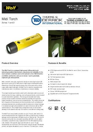 Product Overview
The Midi Torch is a compact high power LED pocket torch
delivering excellent illumination, robustness and reliability in the
most extreme conditions and is CE marked to the ATEX Directive
and IECEx certified for safe use in Zones 1 and 2 potentially
explosive gas atmospheres.
With a smooth, easy grip, ergonomic enclosure and a high output LED
light source, giving up to 189 lumens of light output and bespoke optics
delivering a narrow high intensity beam and, at the same time, a lower
output wide angle fringe light, the Midi Torch is ideal for inspection and
maintenance work in conditions of darkness or reduced visibility.
The single-handed push button switch with rubberised switch cover and
raised surface for easy switching, even with gloved hands, and shrouded
to avoid inadvertent operation. The strong and durable torch body
enclosure has excellent chemical resistant properties and a proven
impact resistance, even at sub zero temperatures. The rubber armoured
lens ring gives enhanced grip and shock protection with a shatterproof
and polycarbonate lens providing excellent resistance to impact damage.
It is sealed dust tight and protected from water immersion with an IP67
rated enclosure. The straight body configuration has an anti-roll foot
allowing it to be placed securely on its base or end without it rolling away.
The Midi Torch has a battery duration of up to 7 hours, after which it is
recommended that the user replaces the cells to avoid the risk of battery
leakage and the high power LED light source is 'fitted for life'. The torch’s
internal construction is a one-piece assembly with LED, circuit, switch
and battery cassette for easy replacement of the 4AA alkaline primary
cells. Details of the specific approved AA cells for use in T4 gas
atmospheres can be found in the instruction manual; all other AA alkaline
primary cell types allowable for use in maximum T3 rated Zone 1 areas.
Features & Benefits
ATEX Approved and IECEx Certified for use in Zone 1 hazardous
areas
189 lumen high output LED light source
T3/T4 temperature class
IIB Gas Group
Midi compact size
Compact & robust ergonomic design
Single handed switch with switch protection shroud
IP67 water and dust tight
Group I M2 Mining approval
Supplied with a wrist strap and T4 approved cells
Certifications
Midi Torch
Zones: 1 and 2
 