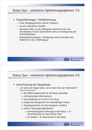 Status Quo – orientierte Optimierungsoptionen 1/5
Flugvorführungen / Wolfsfütterung
• mehr Sitzgelegenheiten (kleine Tribüne?)
• bessere akustische Qualität
• Uhrzeiten näher an der Mittagszeit orientieren für eine
Koordination mit der Gastronomie und zur Verlängerung der
Aufenthaltsdauer
• Kombinationsangebote: Vorführung und im Anschluss die
Mahlzeit für den „Wolfshunger“

Betriebsanalyse Adler- und Wolfspark, 14.11.07

27

Status Quo – orientierte Optimierungsoptionen 2/5
Inwertsetzung der Burganlage
• „ich will keine Vögel sehen, wo ist denn hier der Folterkeller?“
(Kind im Burginnenhof)

⇒
⇒
⇒
⇒
⇒
⇒

28

Beschilderungskonzept für die Burg notwendig
mehrsprachige Informationen
Veranstaltung von Events in der Burg
Etagen des Burgturmes für Ausstellungen nutzen
Sitzgelegenheiten auf dem Burgturm schaffen
weitere Nutzungsmöglichkeiten:
⇒ themenbezogene Führungen in der Burg: z. B.
„Hexenführung zur Harry-Potter Eule“
⇒ für Kinder z. B. Übernachten in der Burg

Betriebsanalyse Adler- und Wolfspark, 14.11.07

 