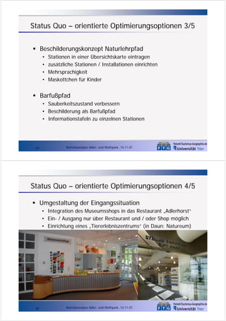Status Quo – orientierte Optimierungsoptionen 3/5
Beschilderungskonzept Naturlehrpfad
•
•
•
•

Stationen in einer Übersichtskarte eintragen
zusätzliche Stationen / Installationen einrichten
Mehrsprachigkeit
Maskottchen für Kinder

Barfußpfad
• Sauberkeitszustand verbessern
• Beschilderung als Barfußpfad
• Informationstafeln zu einzelnen Stationen

29

Betriebsanalyse Adler- und Wolfspark, 14.11.07

Status Quo – orientierte Optimierungsoptionen 4/5
Umgestaltung der Eingangssituation
• Integration des Museumsshops in das Restaurant „Adlerhorst“
• Ein- / Ausgang nur über Restaurant und / oder Shop möglich
• Einrichtung eines „Tiererlebniszentrums“ (in Daun: Natureum)

30

Betriebsanalyse Adler- und Wolfspark, 14.11.07

 