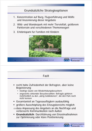 Grundsätzliche Strategieoptionen
1. Konzentration auf Burg, Flugvorführung und Wölfe
und Inszenierung dieser Angebote
2. Wild- und Wanderpark mit mehr Tiervielfalt, größerem
Parkterrain und verschiedenen Themenwegen
3. Erlebnispark für Familien mit Kindern

35

Betriebsanalyse Adler- und Wolfspark, 14.11.07

Fazit
recht hohe Zufriedenheit der Befragten, aber keine
Begeisterung
• niedrige Quote von Wiederholungsbesuchern
• angesichts sinkender Besucherzahlen: Befragte gehören
mehrheitlich zu den „übrig Gebliebenen“, die den Park noch
nicht kennen

Gesamtanteil an Tagesausflüglern ausbaufähig
größere Ausschöpfung des Einzugsbereichs möglich
⇒ dazu Anpassung des Angebots an die Nachfrage und
verbesserte Kommunikation nach Außen
Grundsätzlich: Durchführung von Einzelmaßnahmen
zur Optimierung oder klare Positionierung
36

Betriebsanalyse Adler- und Wolfspark, 14.11.07

 