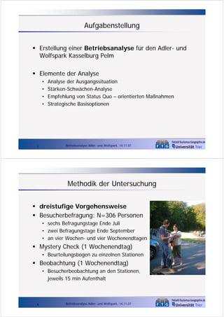 Aufgabenstellung
Erstellung einer Betriebsanalyse für den Adler- und
Wolfspark Kasselburg Pelm
Elemente der Analyse
•
•
•
•

3

Analyse der Ausgangssituation
Stärken-Schwächen-Analyse
Empfehlung von Status Quo – orientierten Maßnahmen
Strategische Basisoptionen

Betriebsanalyse Adler- und Wolfspark, 14.11.07

Methodik der Untersuchung
dreistufige Vorgehensweise
Besucherbefragung: N=306 Personen
• sechs Befragungstage Ende Juli
• zwei Befragungstage Ende September
• an vier Wochen- und vier Wochenendtagen

Mystery Check (1 Wochenendtag)
• Beurteilungsbogen zu einzelnen Stationen

Beobachtung (1 Wochenendtag)
• Besucherbeobachtung an den Stationen,
jeweils 15 min Aufenthalt

4

Betriebsanalyse Adler- und Wolfspark, 14.11.07

 