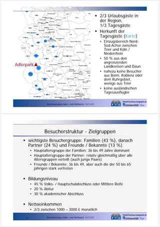 Warendorf

Kleve
Recklinghausen

Pade

Hamm

Wesel
Bottrop
Gelsenkirchen
Herne

Soest

Unna

Oberhausen

Dortmund

Bochum

Essen
Duisburg
Mülheim

Ennepe-Ruhr-Kreis
Hagen

Krefeld

Mettmann
Wuppertal

Viersen

Hochsauerlandkreis

Mơrkischer Kreis

Düsseldorf

Wa

Remscheid
Solingen

Mönchengladbach
Neuss

Olpe
Leverkusen

Heinsberg

Oberbergischer
RheinischKreis
Köln Bergischer Kreis
Erf tkreis

Siegen-Wittgenstein
Marburg-Bie

Düren

Rhein-Sieg-Kreis

Altenkirchen (Westerwald)

Aachen
Bonn

Lahn-Dill-Kreis
Euskirchen

Aachen

Gi

West erwaldkreis

Neuwied
Ahrweiler

Limburg-Weilburg

Adlerpark

Mayen-Koblenz

We

Koblenz
Hochtaunuskreis

Rhein-Lahn-Kreis
Daun
RheingauTaunus-Kreis

Cochem-Zell
BitburgPrüm

MainTaunusWiesbaden
Kreis

Rhein-HunsrückKreis

Frankfurt
Offenba
Offe

BernkastelWittlich

Mainz-Bingen

Mainz
Groß-Gerau

Darmst
Darmstadt

Bad Kreuznach
Trier

Alzey-Worms

Birkenfeld

Trier-Saarburg

Donnersbergkreis

St . Wendel
Merzig-Wadern

7

Bergstra¯e
Worms

Kusel

Frankenthal (Pfalz)
Mannheim
Ludwigshafen
Bad Dürkheim
Kaiserslautern
Kaiserslautern
Ludwigshafen Heidelberg

2/3 Urlaubsgäste in
der Region,
1/3 Tagesgäste
Herkunft der
Tagesgäste (Karte)
• Einzugsbereich NordSüd-Achse zwischen
Trier und Köln /
Niederrhein
• 50 % aus den
angrenzenden
Landkreisen und Daun
• nahezu keine Besucher
aus Bonn, Koblenz oder
dem Ruhrgebiet,
wenige aus Trier
• keine ausländischen
Tagesausflügler

Betriebsanalyse Adler- und Wolfspark, 14.11.07

Besucherstruktur - Zielgruppen
wichtigste Besuchergruppe: Familien (43 %), danach
Partner (24 %) und Freunde / Bekannte (13 %)
• Hauptaltersgruppe der Familien: 36 bis 49 Jahre dominant
• Hauptaltersgruppe der Partner: relativ gleichmäßig über alle
Altersgruppen verteilt (auch junge Paare)
• Freunde / Bekannte: 36 bis 49, aber auch die der 50 bis 65
jährigen stark vertreten

Bildungsniveau
• 45 % Volks- / Hauptschulabschluss oder Mittlere Reife
• 20 % Abitur
• 30 % akademischer Abschluss

Nettoeinkommen
• 2/3 zwischen 1000 – 3000 € monatlich
8

Betriebsanalyse Adler- und Wolfspark, 14.11.07

 