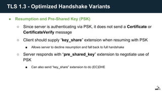 ● Resumption and Pre-Shared Key (PSK)
○ Since server is authenticating via PSK, it does not send a Certificate or
CertificateVerify message
○ Client should supply “key_share” extension when resuming with PSK
■ Allows server to decline resumption and fall back to full handshake
○ Server responds with “pre_shared_key” extension to negotiate use of
PSK
■ Can also send “key_share” extension to do (EC)DHE
TLS 1.3 - Optimized Handshake Variants
 