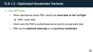● Zero-RTT Data
○ When client/server share PSK, clients can send data on the 1st flight
■ AKA: “early data”
○ Client uses the PSK to authenticate server and to encrypt early data
○ PSK can be obtained externally or via previous handshake
TLS 1.3 - Optimized Handshake Variants
 