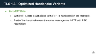 ● Zero-RTT Data
○ With 0-RTT, data is just added to the 1-RTT handshake in the first flight
○ Rest of the handshake uses the same messages as 1-RTT with PSK
resumption
TLS 1.3 - Optimized Handshake Variants
 